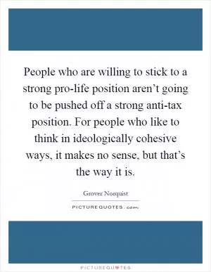 People who are willing to stick to a strong pro-life position aren’t going to be pushed off a strong anti-tax position. For people who like to think in ideologically cohesive ways, it makes no sense, but that’s the way it is Picture Quote #1