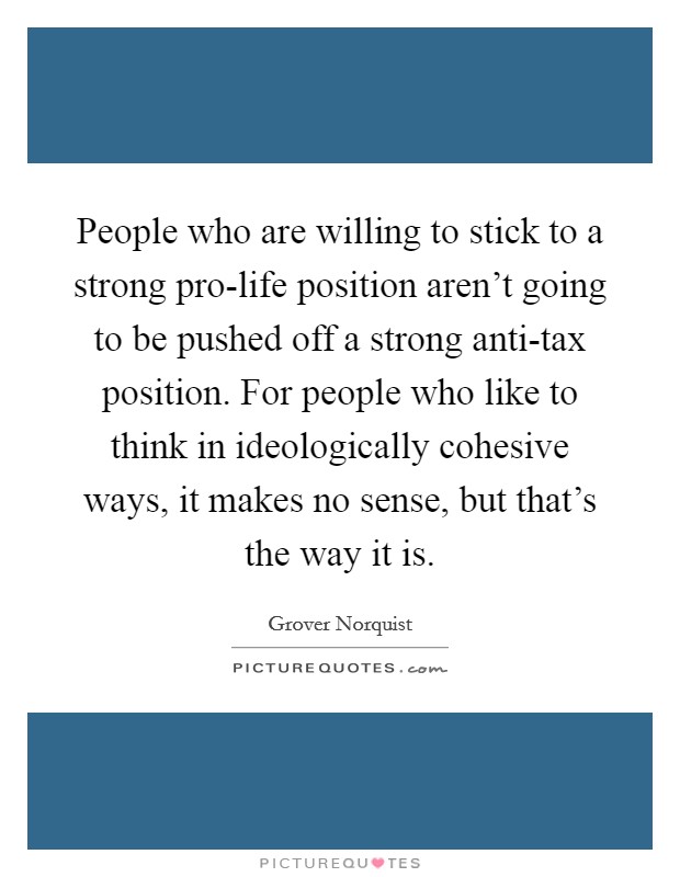 People who are willing to stick to a strong pro-life position aren't going to be pushed off a strong anti-tax position. For people who like to think in ideologically cohesive ways, it makes no sense, but that's the way it is. Picture Quote #1