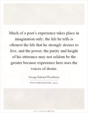 Much of a poet’s experience takes place in imagination only; the life he tells is oftenest the life that he strongly desires to live, and the power, the purity and height of his utterance may not seldom be the greater because experience here uses the voices of desire Picture Quote #1