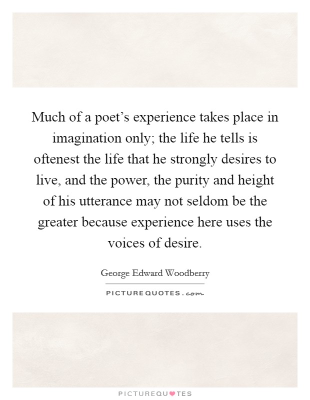 Much of a poet's experience takes place in imagination only; the life he tells is oftenest the life that he strongly desires to live, and the power, the purity and height of his utterance may not seldom be the greater because experience here uses the voices of desire. Picture Quote #1