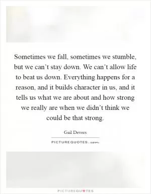 Sometimes we fall, sometimes we stumble, but we can’t stay down. We can’t allow life to beat us down. Everything happens for a reason, and it builds character in us, and it tells us what we are about and how strong we really are when we didn’t think we could be that strong Picture Quote #1