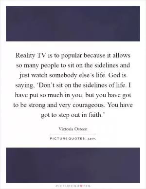 Reality TV is to popular because it allows so many people to sit on the sidelines and just watch somebody else’s life. God is saying, ‘Don’t sit on the sidelines of life. I have put so much in you, but you have got to be strong and very courageous. You have got to step out in faith.’ Picture Quote #1