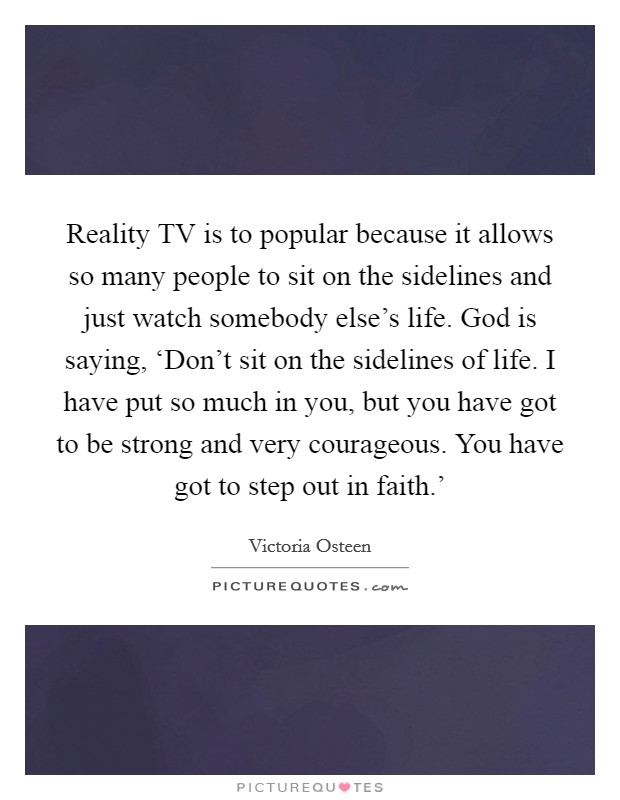 Reality TV is to popular because it allows so many people to sit on the sidelines and just watch somebody else's life. God is saying, ‘Don't sit on the sidelines of life. I have put so much in you, but you have got to be strong and very courageous. You have got to step out in faith.' Picture Quote #1