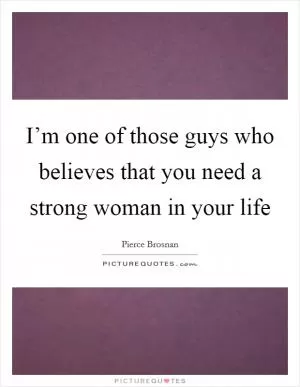 I’m one of those guys who believes that you need a strong woman in your life Picture Quote #1