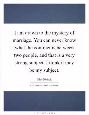 I am drawn to the mystery of marriage. You can never know what the contract is between two people, and that is a very strong subject. I think it may be my subject Picture Quote #1