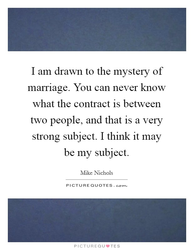 I am drawn to the mystery of marriage. You can never know what the contract is between two people, and that is a very strong subject. I think it may be my subject. Picture Quote #1