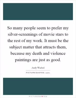 So many people seem to prefer my silver-screenings of movie stars to the rest of my work. It must be the subject matter that attracts them, because my death and violence paintings are just as good Picture Quote #1