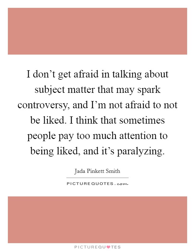 I don't get afraid in talking about subject matter that may spark controversy, and I'm not afraid to not be liked. I think that sometimes people pay too much attention to being liked, and it's paralyzing. Picture Quote #1