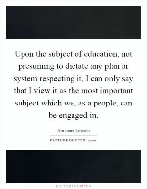 Upon the subject of education, not presuming to dictate any plan or system respecting it, I can only say that I view it as the most important subject which we, as a people, can be engaged in Picture Quote #1