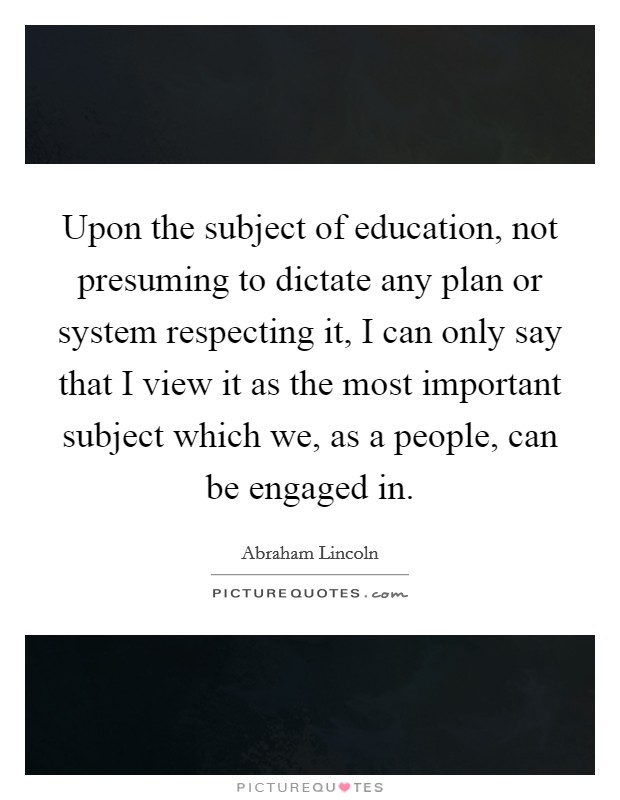 Upon the subject of education, not presuming to dictate any plan or system respecting it, I can only say that I view it as the most important subject which we, as a people, can be engaged in. Picture Quote #1