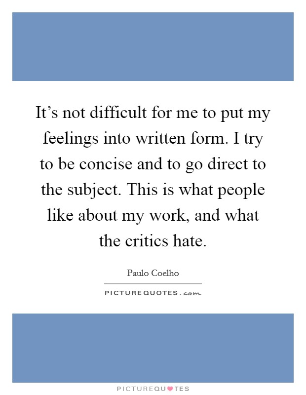 It's not difficult for me to put my feelings into written form. I try to be concise and to go direct to the subject. This is what people like about my work, and what the critics hate. Picture Quote #1
