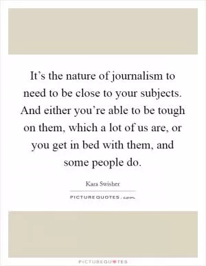 It’s the nature of journalism to need to be close to your subjects. And either you’re able to be tough on them, which a lot of us are, or you get in bed with them, and some people do Picture Quote #1