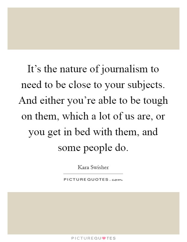 It's the nature of journalism to need to be close to your subjects. And either you're able to be tough on them, which a lot of us are, or you get in bed with them, and some people do. Picture Quote #1