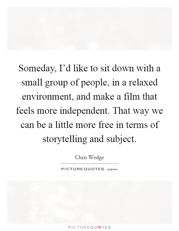 Someday, I'd like to sit down with a small group of people, in a relaxed environment, and make a film that feels more independent. That way we can be a little more free in terms of storytelling and subject. Picture Quote #1