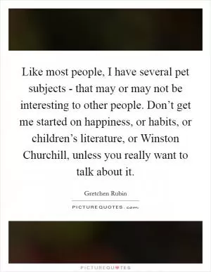 Like most people, I have several pet subjects - that may or may not be interesting to other people. Don’t get me started on happiness, or habits, or children’s literature, or Winston Churchill, unless you really want to talk about it Picture Quote #1