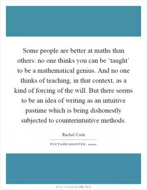 Some people are better at maths than others: no one thinks you can be ‘taught’ to be a mathematical genius. And no one thinks of teaching, in that context, as a kind of forcing of the will. But there seems to be an idea of writing as an intuitive pastime which is being dishonestly subjected to counterintuitive methods Picture Quote #1