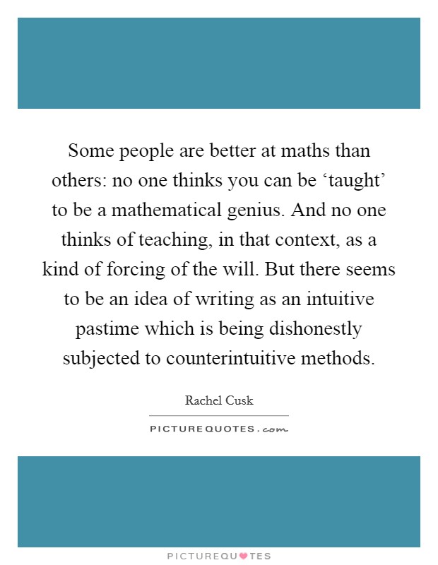 Some people are better at maths than others: no one thinks you can be ‘taught' to be a mathematical genius. And no one thinks of teaching, in that context, as a kind of forcing of the will. But there seems to be an idea of writing as an intuitive pastime which is being dishonestly subjected to counterintuitive methods. Picture Quote #1