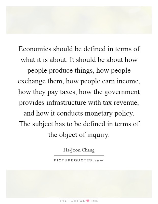Economics should be defined in terms of what it is about. It should be about how people produce things, how people exchange them, how people earn income, how they pay taxes, how the government provides infrastructure with tax revenue, and how it conducts monetary policy. The subject has to be defined in terms of the object of inquiry. Picture Quote #1