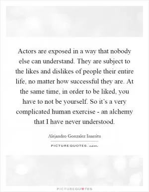 Actors are exposed in a way that nobody else can understand. They are subject to the likes and dislikes of people their entire life, no matter how successful they are. At the same time, in order to be liked, you have to not be yourself. So it’s a very complicated human exercise - an alchemy that I have never understood Picture Quote #1