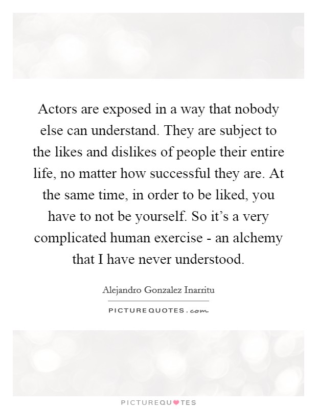 Actors are exposed in a way that nobody else can understand. They are subject to the likes and dislikes of people their entire life, no matter how successful they are. At the same time, in order to be liked, you have to not be yourself. So it's a very complicated human exercise - an alchemy that I have never understood. Picture Quote #1