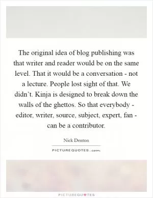 The original idea of blog publishing was that writer and reader would be on the same level. That it would be a conversation - not a lecture. People lost sight of that. We didn’t. Kinja is designed to break down the walls of the ghettos. So that everybody - editor, writer, source, subject, expert, fan - can be a contributor Picture Quote #1