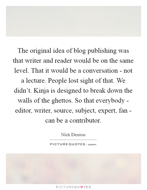 The original idea of blog publishing was that writer and reader would be on the same level. That it would be a conversation - not a lecture. People lost sight of that. We didn't. Kinja is designed to break down the walls of the ghettos. So that everybody - editor, writer, source, subject, expert, fan - can be a contributor. Picture Quote #1