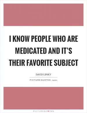 I know people who are medicated and it’s their favorite subject Picture Quote #1