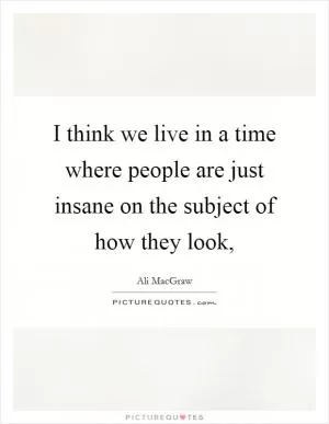 I think we live in a time where people are just insane on the subject of how they look, Picture Quote #1