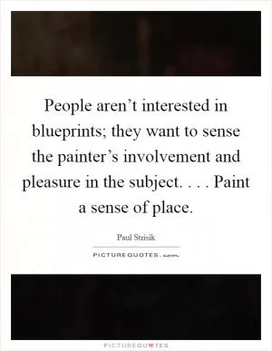 People aren’t interested in blueprints; they want to sense the painter’s involvement and pleasure in the subject. . . . Paint a sense of place Picture Quote #1