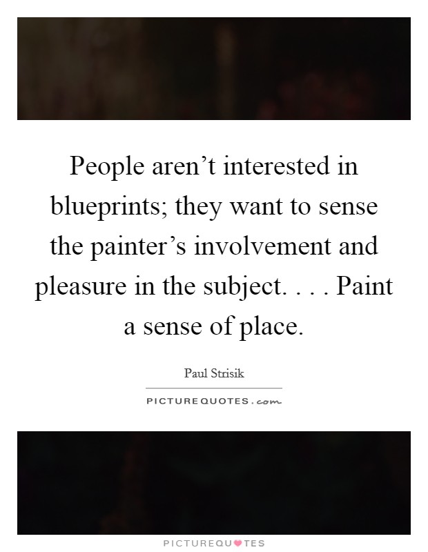 People aren't interested in blueprints; they want to sense the painter's involvement and pleasure in the subject. . . . Paint a sense of place. Picture Quote #1