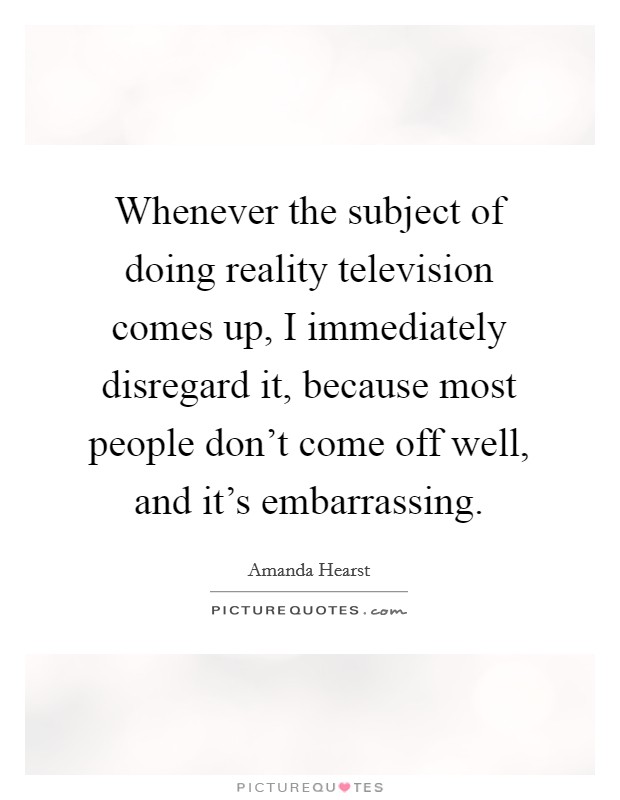 Whenever the subject of doing reality television comes up, I immediately disregard it, because most people don't come off well, and it's embarrassing. Picture Quote #1