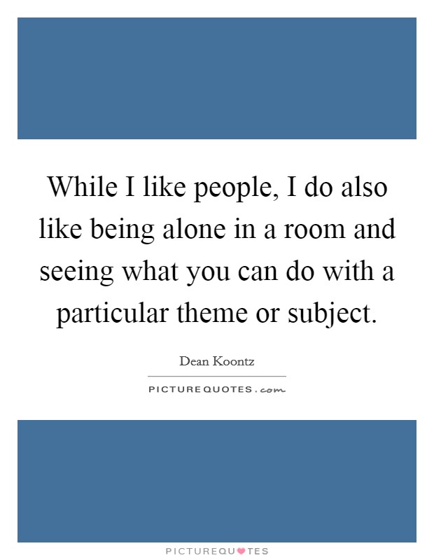 While I like people, I do also like being alone in a room and seeing what you can do with a particular theme or subject. Picture Quote #1