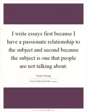 I write essays first because I have a passionate relationship to the subject and second because the subject is one that people are not talking about Picture Quote #1