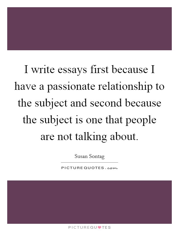 I write essays first because I have a passionate relationship to the subject and second because the subject is one that people are not talking about Picture Quote #1
