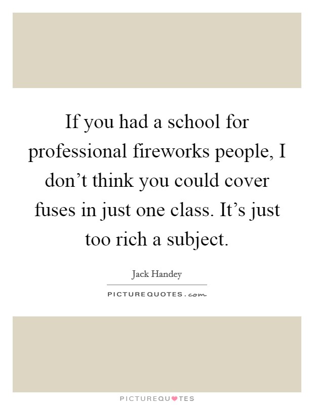 If you had a school for professional fireworks people, I don't think you could cover fuses in just one class. It's just too rich a subject. Picture Quote #1