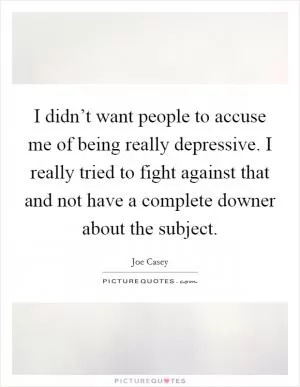 I didn’t want people to accuse me of being really depressive. I really tried to fight against that and not have a complete downer about the subject Picture Quote #1
