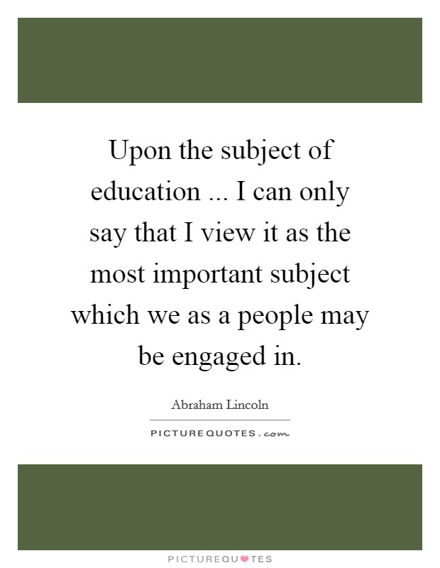 Upon the subject of education ... I can only say that I view it as the most important subject which we as a people may be engaged in. Picture Quote #1