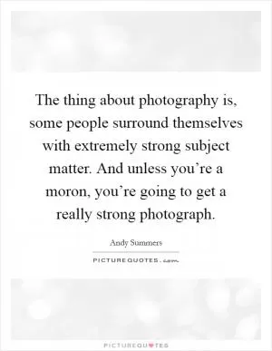 The thing about photography is, some people surround themselves with extremely strong subject matter. And unless you’re a moron, you’re going to get a really strong photograph Picture Quote #1