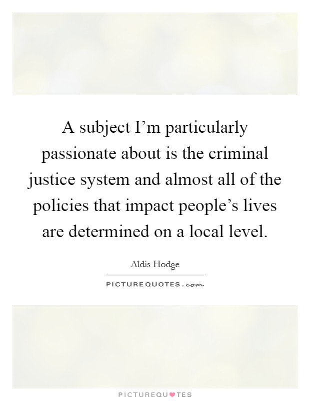 A subject I’m particularly passionate about is the criminal justice system and almost all of the policies that impact people’s lives are determined on a local level Picture Quote #1
