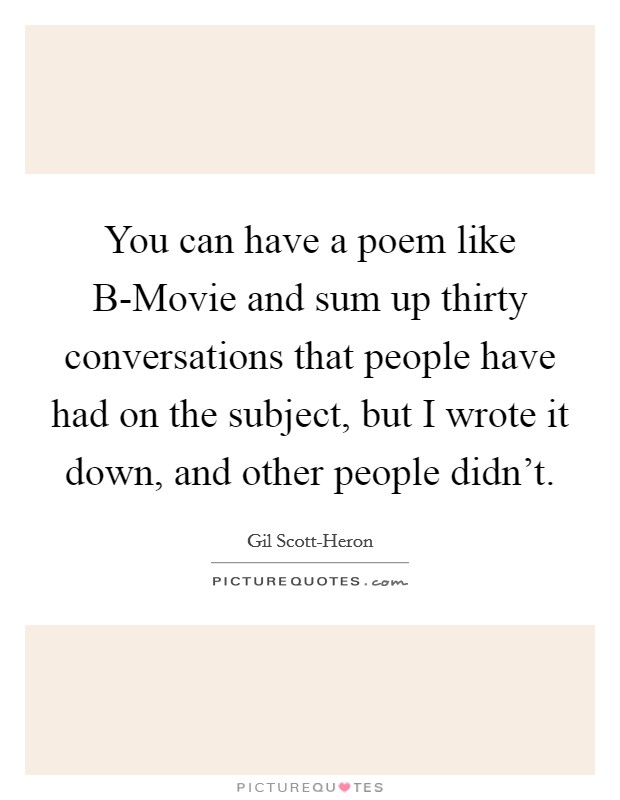 You can have a poem like B-Movie and sum up thirty conversations that people have had on the subject, but I wrote it down, and other people didn't. Picture Quote #1