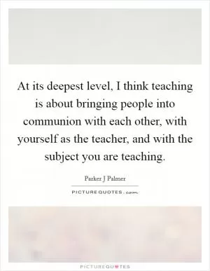 At its deepest level, I think teaching is about bringing people into communion with each other, with yourself as the teacher, and with the subject you are teaching Picture Quote #1