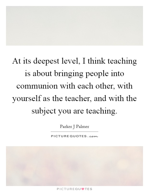 At its deepest level, I think teaching is about bringing people into communion with each other, with yourself as the teacher, and with the subject you are teaching. Picture Quote #1