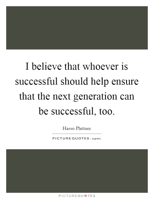 I believe that whoever is successful should help ensure that the next generation can be successful, too. Picture Quote #1