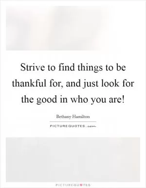 Strive to find things to be thankful for, and just look for the good in who you are! Picture Quote #1