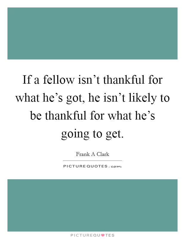 If a fellow isn't thankful for what he's got, he isn't likely to be thankful for what he's going to get. Picture Quote #1