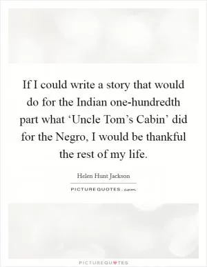 If I could write a story that would do for the Indian one-hundredth part what ‘Uncle Tom’s Cabin’ did for the Negro, I would be thankful the rest of my life Picture Quote #1