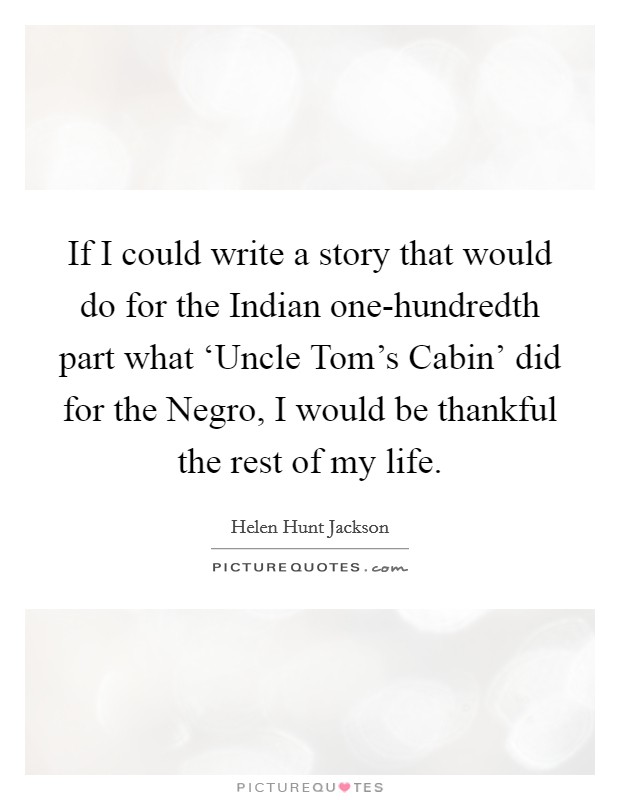 If I could write a story that would do for the Indian one-hundredth part what ‘Uncle Tom's Cabin' did for the Negro, I would be thankful the rest of my life. Picture Quote #1