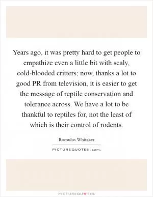 Years ago, it was pretty hard to get people to empathize even a little bit with scaly, cold-blooded critters; now, thanks a lot to good PR from television, it is easier to get the message of reptile conservation and tolerance across. We have a lot to be thankful to reptiles for, not the least of which is their control of rodents Picture Quote #1