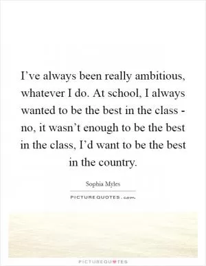 I’ve always been really ambitious, whatever I do. At school, I always wanted to be the best in the class - no, it wasn’t enough to be the best in the class, I’d want to be the best in the country Picture Quote #1