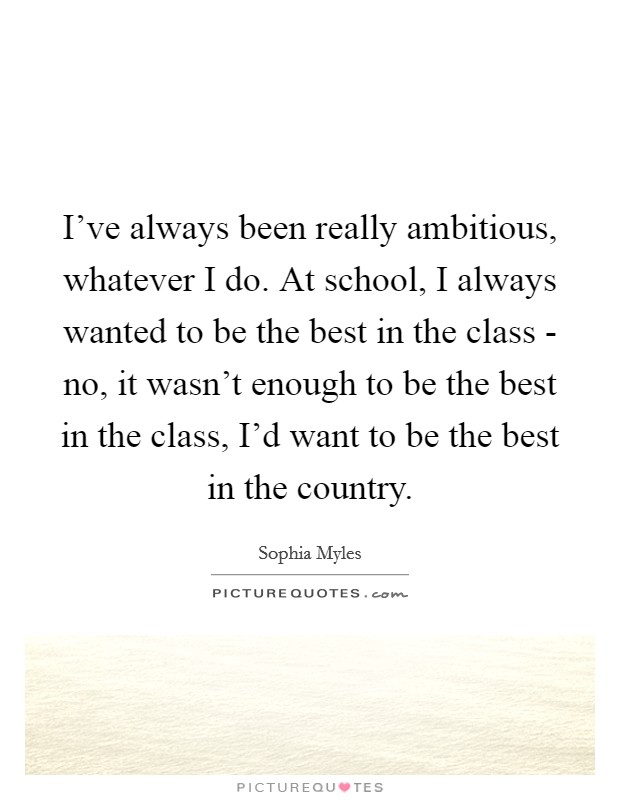 I've always been really ambitious, whatever I do. At school, I always wanted to be the best in the class - no, it wasn't enough to be the best in the class, I'd want to be the best in the country. Picture Quote #1